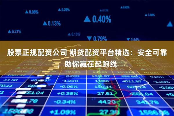 股票正规配资公司 期货配资平台精选：安全可靠，助你赢在起跑线