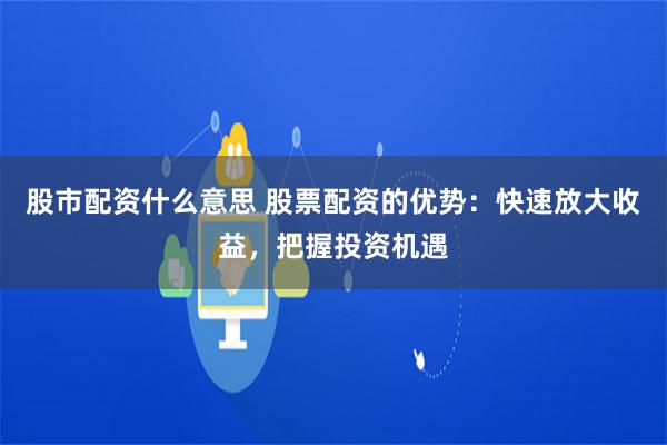 股市配资什么意思 股票配资的优势：快速放大收益，把握投资机遇