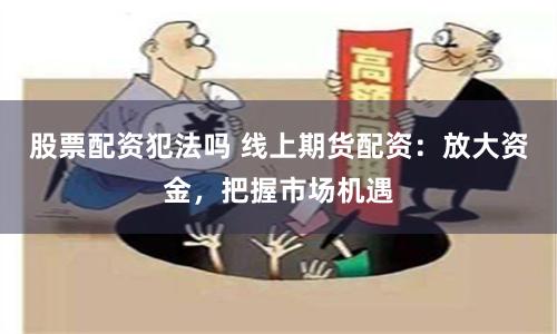 股票配资犯法吗 线上期货配资：放大资金，把握市场机遇