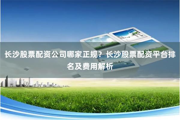 长沙股票配资公司哪家正规？长沙股票配资平台排名及费用解析